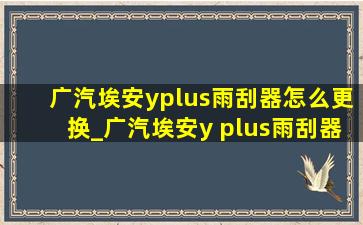 广汽埃安yplus雨刮器怎么更换_广汽埃安y plus雨刮器怎么换